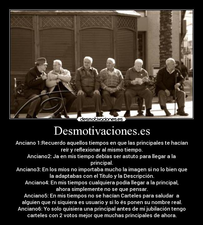 Desmotivaciones.es - Anciano 1:Recuerdo aquellos tiempos en que las principales te hacían
reír y reflexionar al mismo tiempo.
Anciano2: Ja en mis tiempo debías ser astuto para llegar a la
principal.
Anciano3: En los míos no importaba mucho la imagen si no lo bien que
la adaptabas con el Titulo y la Descripción.
Anciano4: En mis tiempos cualquiera podía llegar a la principal,
ahora simplemente no se que pensar.
Anciano5: En mis tiempos no se hacían Carteles para saludar  a
alguien que ni siquiera es usuario y si lo és ponen su nombre real.
Anciano6: Yo solo quisiera una principal antes de mi jubilación tengo
carteles con 2 votos mejor que muchas principales de ahora.