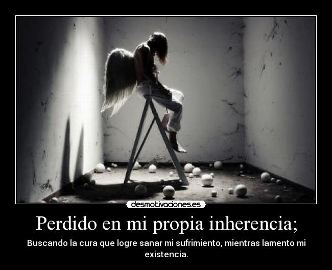 Perdido en mi propia inherencia; - Buscando la cura que logre sanar mi sufrimiento, mientras lamento mi existencia.