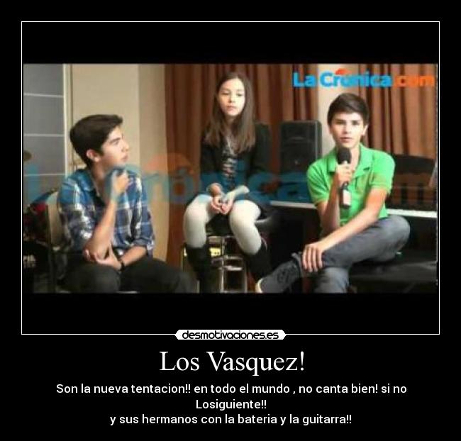 Los Vasquez! - Son la nueva tentacion!! en todo el mundo , no canta bien! si no Losiguiente!!
y sus hermanos con la bateria y la guitarra!!