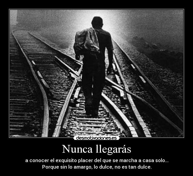 Nunca llegarás - a conocer el exquisito placer del que se marcha a casa solo...
Porque sin lo amargo, lo dulce, no es tan dulce.