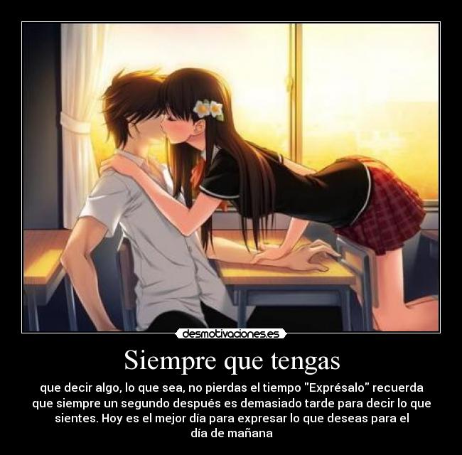 Siempre que tengas - que decir algo, lo que sea, no pierdas el tiempo Exprésalo recuerda
que siempre un segundo después es demasiado tarde para decir lo que
sientes. Hoy es el mejor día para expresar lo que deseas para el
día de mañana