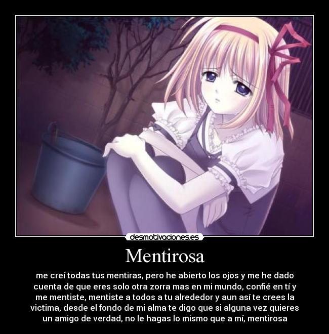 Mentirosa - me creí todas tus mentiras, pero he abierto los ojos y me he dado
cuenta de que eres solo otra zorra mas en mi mundo, confié en tí y
me mentiste, mentiste a todos a tu alrededor y aun así te crees la
victima, desde el fondo de mi alma te digo que si alguna vez quieres
un amigo de verdad, no le hagas lo mismo que a mí, mentirosa