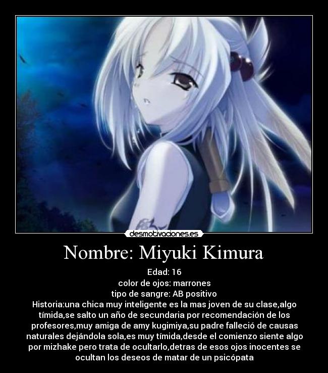 Nombre: Miyuki Kimura - Edad: 16
color de ojos: marrones
tipo de sangre: AB positivo
Historia:una chica muy inteligente es la mas joven de su clase,algo
tímida,se salto un año de secundaria por recomendación de los
profesores,muy amiga de amy kugimiya,su padre falleció de causas
naturales dejándola sola,es muy tímida,desde el comienzo siente algo
por mizhake pero trata de ocultarlo,detras de esos ojos inocentes se
ocultan los deseos de matar de un psicópata