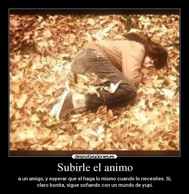 Subirle el animo - a un amigo, y esperar que el haga lo mismo cuando lo necesites. Si,
claro bonita, sigue soñando con un mundo de yupi.