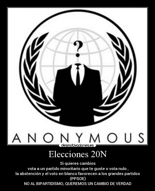 Elecciones 20N - Si quieres cambios
vota a un partido minoritario que te guste o vota nulo ,
la abstención y el voto en blanco favorecen a los grandes partidos (PPSOE)
NO AL BIPARTIDISMO, QUEREMOS UN CAMBIO DE VERDAD