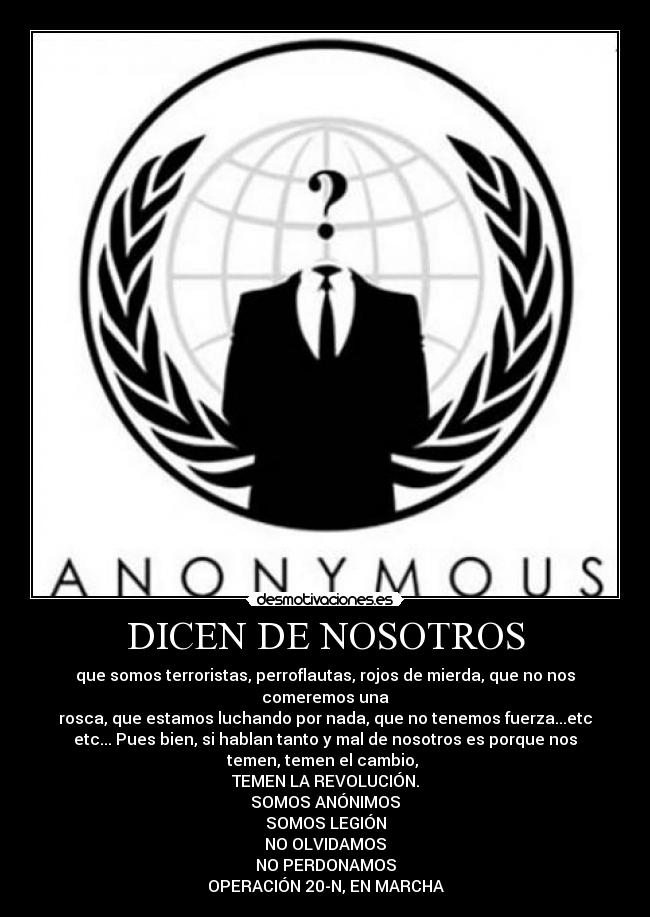 DICEN DE NOSOTROS - que somos terroristas, perroflautas, rojos de mierda, que no nos
comeremos una
rosca, que estamos luchando por nada, que no tenemos fuerza...etc
etc... Pues bien, si hablan tanto y mal de nosotros es porque nos
temen, temen el cambio,
TEMEN LA REVOLUCIÓN.
SOMOS ANÓNIMOS
SOMOS LEGIÓN
NO OLVIDAMOS
NO PERDONAMOS
OPERACIÓN 20-N, EN MARCHA