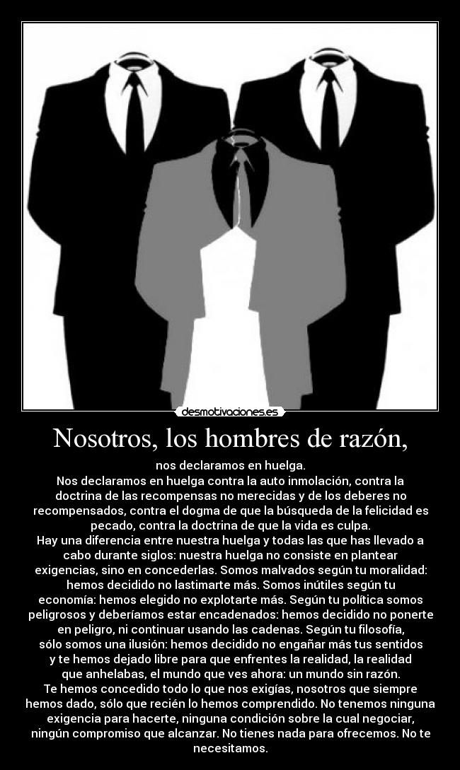 Nosotros, los hombres de razón, - nos declaramos en huelga.
Nos declaramos en huelga contra la auto inmolación, contra la
doctrina de las recompensas no merecidas y de los deberes no
recompensados, contra el dogma de que la búsqueda de la felicidad es
pecado, contra la doctrina de que la vida es culpa.
Hay una diferencia entre nuestra huelga y todas las que has llevado a
cabo durante siglos: nuestra huelga no consiste en plantear
exigencias, sino en concederlas. Somos malvados según tu moralidad:
hemos decidido no lastimarte más. Somos inútiles según tu
economía: hemos elegido no explotarte más. Según tu política somos
peligrosos y deberíamos estar encadenados: hemos decidido no ponerte
en peligro, ni continuar usando las cadenas. Según tu filosofía,
sólo somos una ilusión: hemos decidido no engañar más tus sentidos
y te hemos dejado libre para que enfrentes la realidad, la realidad
que anhelabas, el mundo que ves ahora: un mundo sin razón.
Te hemos concedido todo lo que nos exigías, nosotros que siempre
hemos dado, sólo que recién lo hemos comprendido. No tenemos ninguna
exigencia para hacerte, ninguna condición sobre la cual negociar,
ningún compromiso que alcanzar. No tienes nada para ofrecemos. No te
necesitamos.