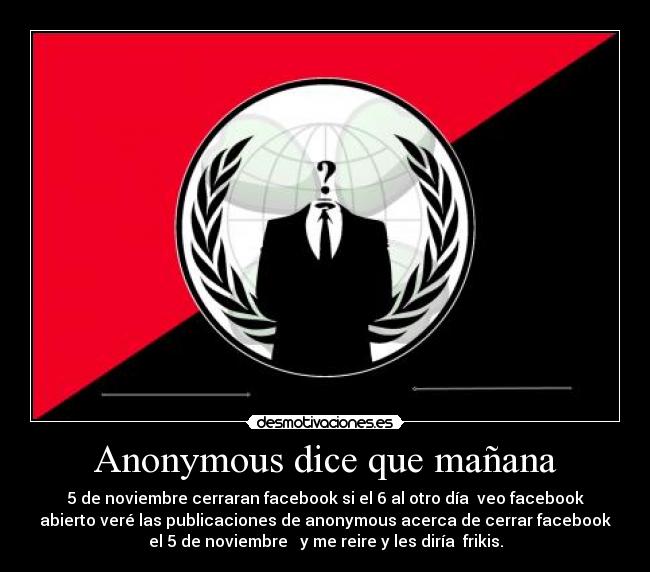Anonymous dice que mañana - 5 de noviembre cerraran facebook si el 6 al otro día  veo facebook
abierto veré las publicaciones de anonymous acerca de cerrar facebook
el 5 de noviembre   y me reire y les diría  frikis.