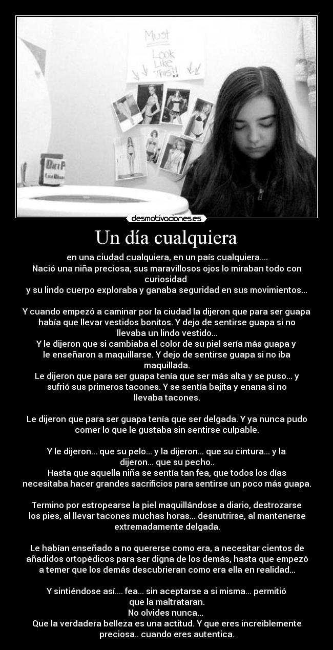 Un día cualquiera - en una ciudad cualquiera, en un país cualquiera....
Nació una niña preciosa, sus maravillosos ojos lo miraban todo con
curiosidad 
y su lindo cuerpo exploraba y ganaba seguridad en sus movimientos...

Y cuando empezó a caminar por la ciudad la dijeron que para ser guapa
había que llevar vestidos bonitos. Y dejo de sentirse guapa si no
llevaba un lindo vestido...
Y le dijeron que si cambiaba el color de su piel sería más guapa y
le enseñaron a maquillarse. Y dejo de sentirse guapa si no iba
maquillada.
Le dijeron que para ser guapa tenía que ser más alta y se puso... y
sufrió sus primeros tacones. Y se sentía bajita y enana si no
llevaba tacones.

Le dijeron que para ser guapa tenía que ser delgada. Y ya nunca pudo
comer lo que le gustaba sin sentirse culpable.

Y le dijeron... que su pelo... y la dijeron... que su cintura... y la
dijeron... que su pecho..
Hasta que aquella niña se sentía tan fea, que todos los días
necesitaba hacer grandes sacrificios para sentirse un poco más guapa.

Termino por estropearse la piel maquillándose a diario, destrozarse
los pies, al llevar tacones muchas horas... desnutrirse, al mantenerse
extremadamente delgada.

Le habían enseñado a no quererse como era, a necesitar cientos de
añadidos ortopédicos para ser digna de los demás, hasta que empezó
a temer que los demás descubrieran como era ella en realidad...

Y sintiéndose así.... fea... sin aceptarse a si misma... permitió
que la maltrataran.
No olvides nunca... 
Que la verdadera belleza es una actitud. Y que eres increiblemente
preciosa.. cuando eres autentica.