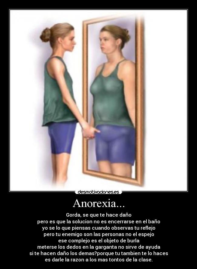 Anorexia... - Gorda, se que te hace daño
pero es que la solucion no es encerrarse en el baño
yo se lo que piensas cuando observas tu reflejo
pero tu enemigo son las personas no el espejo
ese complejo es el objeto de burla
meterse los dedos en la garganta no sirve de ayuda
si te hacen daño los demas?porque tu tambien te lo haces
es darle la razon a los mas tontos de la clase.