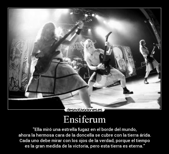Ensiferum - Ella miró una estrella fugaz en el borde del mundo,
ahora la hermosa cara de la doncella se cubre con la tierra árida.
Cada uno debe mirar con los ojos de la verdad, porque el tiempo
es la gran medida de la victoria, pero esta tierra es eterna.