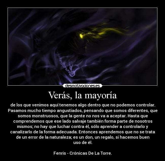 Verás, la mayoría - de los que venimos aquí tenemos algo dentro que no podemos controlar.
Pasamos mucho tiempo angustiados, pensando que somos diferentes, que
somos monstruosos, que la gente no nos va a aceptar. Hasta que
comprendemos que ese lado salvaje también forma parte de nosotros
mismos; no hay que luchar contra él, sólo aprender a controlarlo y
canalizarlo de la forma adecuada. Entonces aprendemos que no se trata
de un error de la naturaleza; es un don, un regalo, si hacemos buen
uso de él.
Fenris - Crónicas De La Torre.