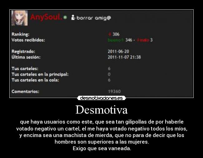 Desmotiva - que haya usuarios como este, que sea tan gilipollas de por haberle
votado negativo un cartel, el me haya votado negativo todos los míos,
y encima sea una machista de mierda, que no para de decir que los
hombres son superiores a las mujeres.
Exigo que sea vaneada.