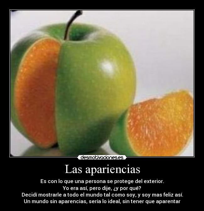 Las apariencias - Es con lo que una persona se protege del exterior.
Yo era así, pero dije, ¿y por qué?
Decidí mostrarle a todo el mundo tal como soy, y soy mas feliz así.
Un mundo sin aparencias, sería lo ideal, sin tener que aparentar