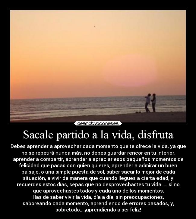 Sacale partido a la vida, disfruta - Debes aprender a aprovechar cada momento que te ofrece la vida, ya que
no se repetirá nunca más, no debes guardar rencor en tu interior,
aprender a compartir, aprender a apreciar esos pequeños momentos de
felicidad que pasas con quien quieres, aprender a admirar un buen
paisaje, o una simple puesta de sol, saber sacar lo mejor de cada
situación, a vivir de manera que cuando llegues a cierta edad, y
recuerdes estos días, sepas que no desprovechastes tu vida..... si no
que aprovechastes todos y cada uno de los momentos.
Has de saber vivir la vida, día a día, sin preocupaciones,
saboreando cada momento, aprendiendo de errores pasados, y,
sobretodo....¡aprendiendo a ser feliz!