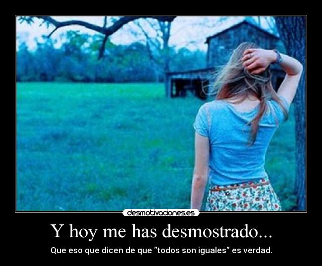 Y hoy me has desmostrado... - Que eso que dicen de que todos son iguales es verdad.