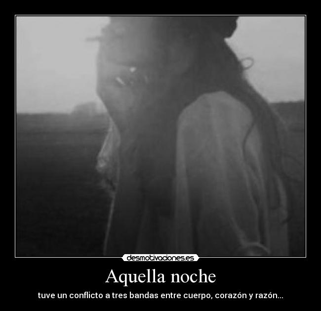 Aquella noche - tuve un conflicto a tres bandas entre cuerpo, corazón y razón...
