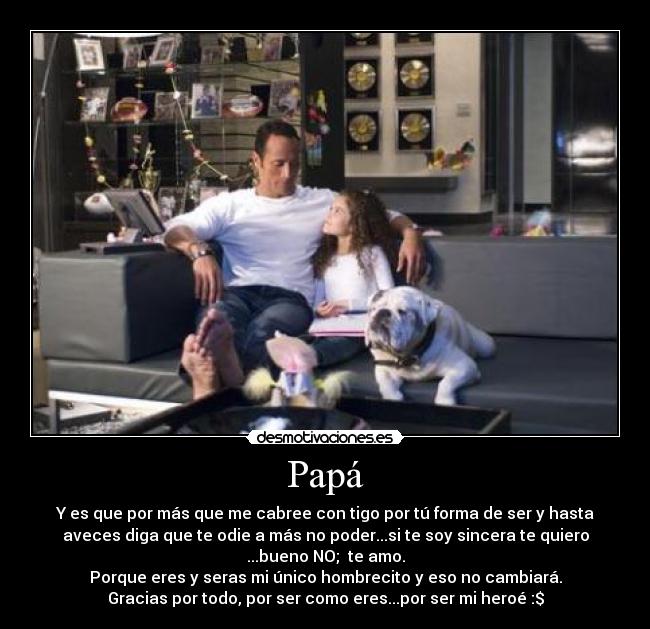 Papá - Y es que por más que me cabree con tigo por tú forma de ser y hasta
aveces diga que te odie a más no poder...si te soy sincera te quiero
...bueno NO; te amo.
Porque eres y seras mi único hombrecito y eso no cambiará.
Gracias por todo, por ser como eres...por ser mi heroé :$