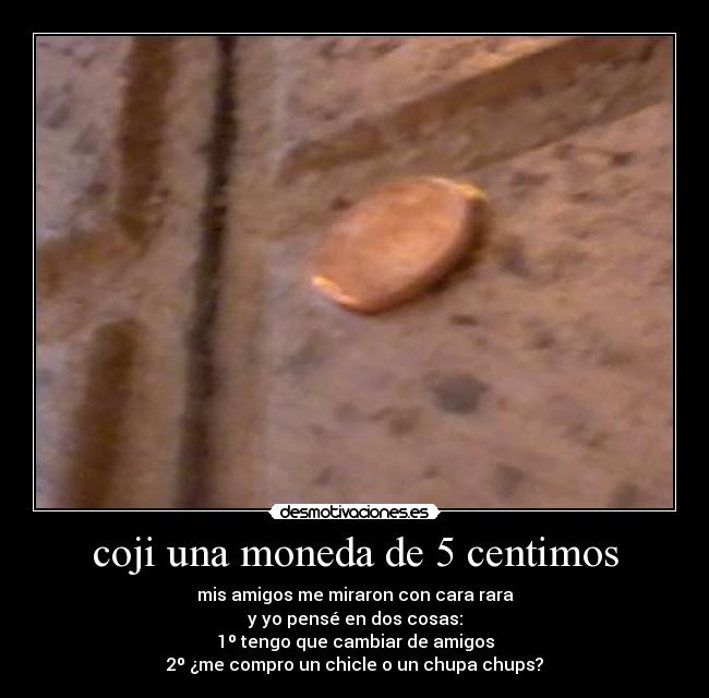 coji una moneda de 5 centimos - mis amigos me miraron con cara rara
y yo pensé en dos cosas:
1º tengo que cambiar de amigos
2º ¿me compro un chicle o un chupa chups?