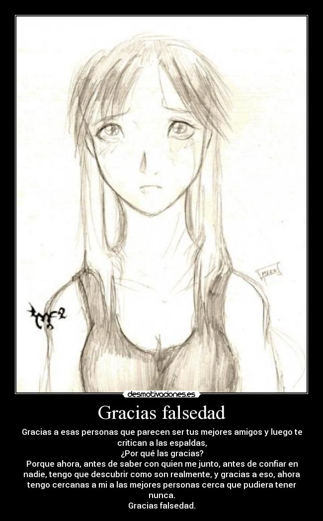 Gracias falsedad - Gracias a esas personas que parecen ser tus mejores amigos y luego te
critican a las espaldas,
¿Por qué las gracias?
Porque ahora, antes de saber con quien me junto, antes de confiar en
nadie, tengo que descubrir como son realmente, y gracias a eso, ahora
tengo cercanas a mi a las mejores personas cerca que pudiera tener
nunca.
Gracias falsedad.