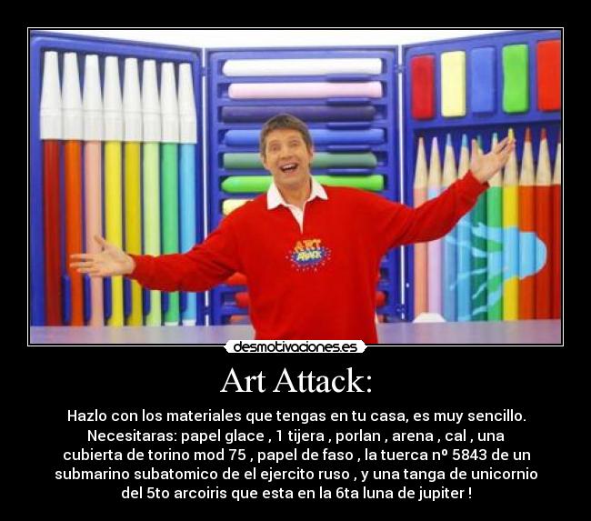 Art Attack: - Hazlo con los materiales que tengas en tu casa, es muy sencillo.
Necesitaras: papel glace , 1 tijera , porlan , arena , cal , una
cubierta de torino mod 75 , papel de faso , la tuerca nº 5843 de un
submarino subatomico de el ejercito ruso , y una tanga de unicornio
del 5to arcoiris que esta en la 6ta luna de jupiter !