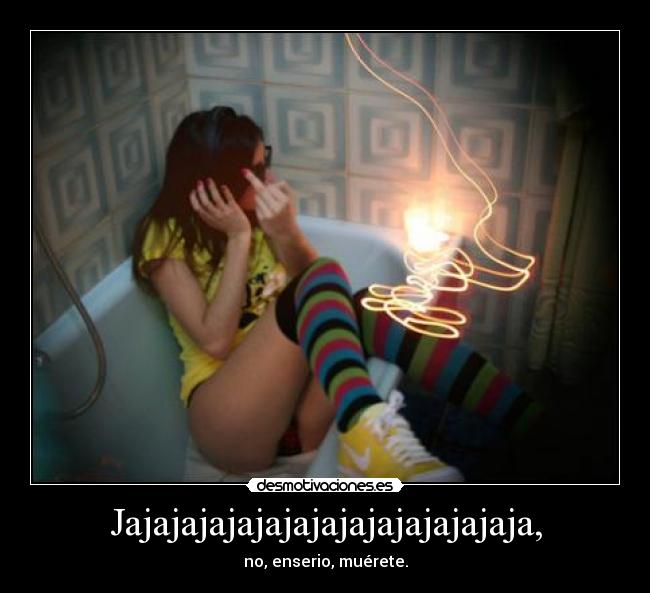 Jajajajajajajajajajajajajajaja, - no, enserio, muérete.