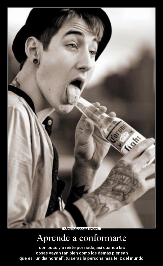 Aprende a conformarte - con poco y a reírte por nada, así cuando las
cosas vayan tan bien como los demás piensan
que es un día normal, tú serás la persona más feliz del mundo.