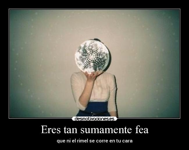 Eres tan sumamente fea - que ni el rimel se corre en tu cara