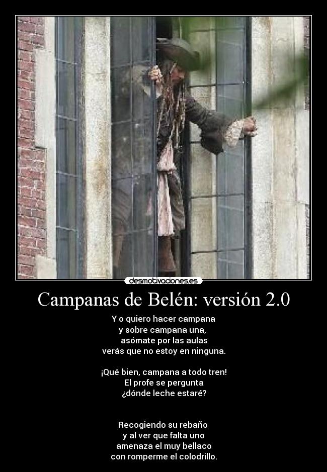 Campanas de Belén: versión 2.0 - Y o quiero hacer campana
y sobre campana una,
asómate por las aulas
verás que no estoy en ninguna.
¡Qué bien, campana a todo tren!
El profe se pergunta
¿dónde leche estaré?
Recogiendo su rebaño
y al ver que falta uno
amenaza el muy bellaco
con romperme el colodrillo.