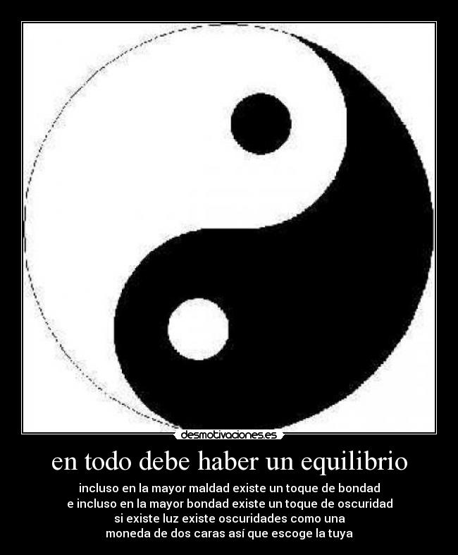 en todo debe haber un equilibrio - incluso en la mayor maldad existe un toque de bondad
e incluso en la mayor bondad existe un toque de oscuridad
si existe luz existe oscuridades como una
moneda de dos caras así que escoge la tuya