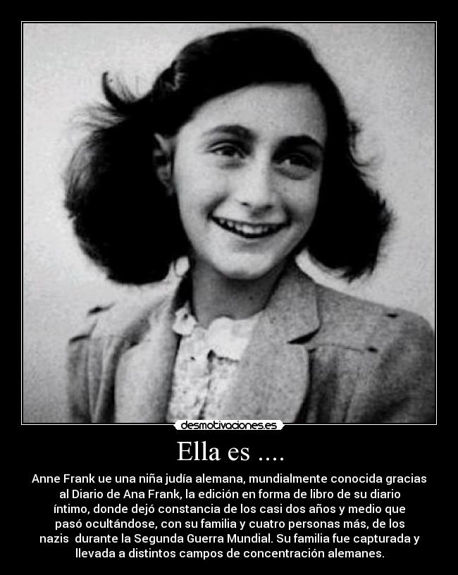 Ella es .... - Anne Frank ue una niña judía alemana, mundialmente conocida gracias
al Diario de Ana Frank, la edición en forma de libro de su diario
íntimo, donde dejó constancia de los casi dos años y medio que
pasó ocultándose, con su familia y cuatro personas más, de los
nazis  durante la Segunda Guerra Mundial. Su familia fue capturada y
llevada a distintos campos de concentración alemanes.