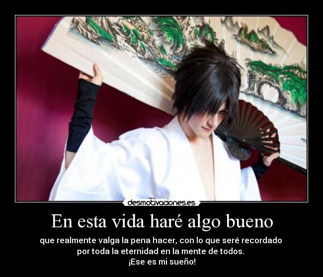 En esta vida haré algo bueno - que realmente valga la pena hacer, con lo que seré recordado 
por toda la eternidad en la mente de todos. 
¡Ese es mi sueño!