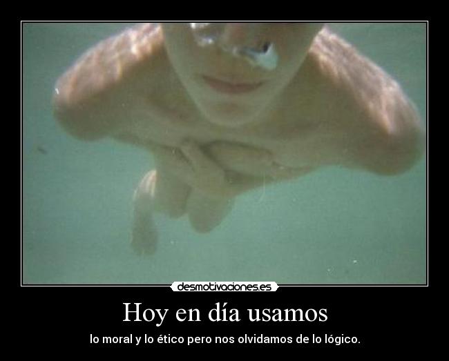 Hoy en día usamos - lo moral y lo ético pero nos olvidamos de lo lógico.