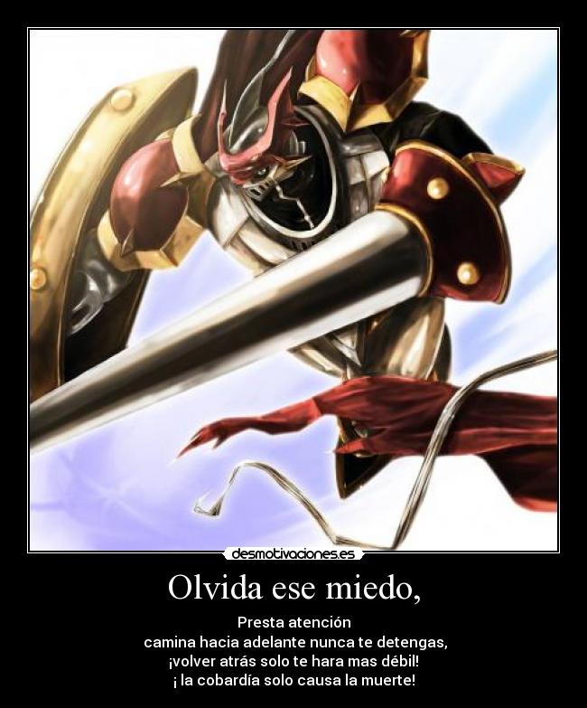 Olvida ese miedo, - Presta atención
camina hacia adelante nunca te detengas,
¡volver atrás solo te hara mas débil!
¡ la cobardía solo causa la muerte!