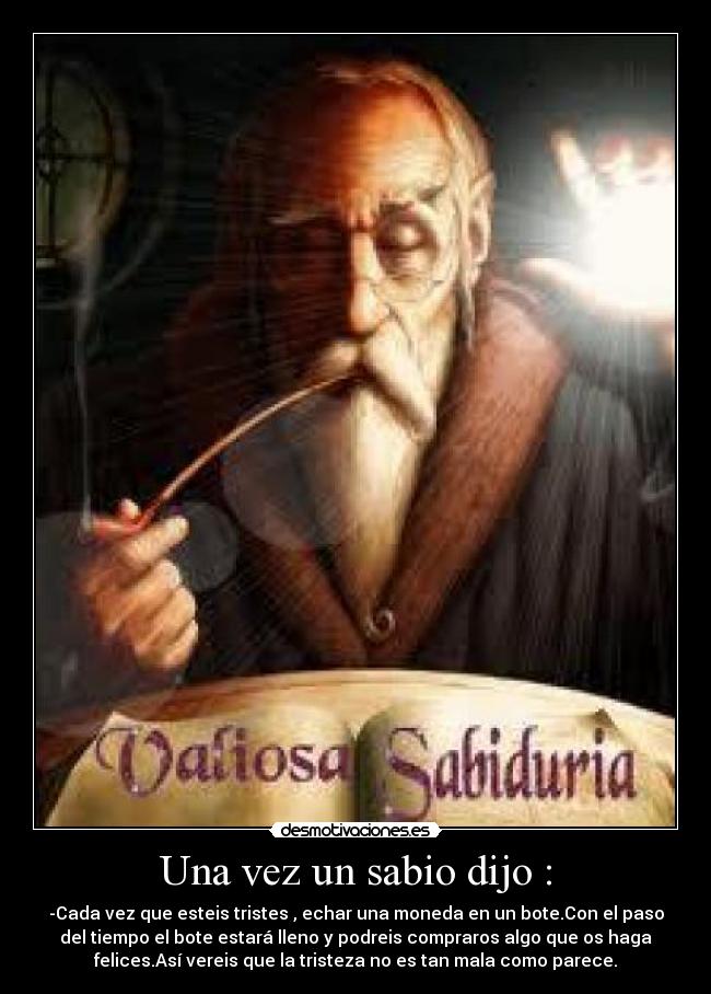 Una vez un sabio dijo : - -Cada vez que esteis tristes , echar una moneda en un bote.Con el paso
del tiempo el bote estará lleno y podreis compraros algo que os haga
felices.Así vereis que la tristeza no es tan mala como parece.