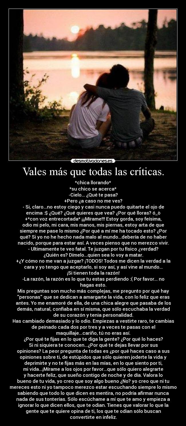 Vales más que todas las críticas. - *chica llorando*
*su chico se acerca*
-Cielo... ¿Qué te pasa?
+Pero ¿a caso no me ves?
- Si, claro...no estoy ciego y casi nunca puedo quitarte el ojo de
encima :$ ¿Qué? ¿Qué quieres que vea? ¿Por qué lloras? ó_ò
+*con voz entrecortada* ¡¡¡Mírame!!! Estoy gorda, soy feísima,
odio mi pelo, mi cara, mis manos, mis piernas, estoy arta de que
siempre me pase lo mismo ¿Por qué a mí me ha tocado esto? ¿Por
qué? Si yo no he hecho nada malo al mundo...debería de no haber
nacido, porque para estar así. A veces pienso que no merezco vivir.
- Ultimamente te veo fatal. Te juzgan por tu físico ¿verdad?
¿Quién es? Dímelo...quien sea lo voy a matar.
+¿Y cómo no me van a juzgar? ¡TODOS! Todos me dicen la verdad a la
cara y yo tengo que aceptarlo, si soy así, y así vine al mundo...
¡Si tienen toda la razón!
-La razón, la razón es lo que tu estas perdiendo :( Por favor... no
hagas esto.
Mis preguntas son mucho más complejas, me pregunto por qué hay
personas que se dedican a amargarte la vida, con lo feliz que eras
antes. Yo me enamoré de ella, de una chica alegre que pasaba de los
demás, natural, confiaba en sí misma, que sólo escuchaba la verdad
de su corazón y tenia personalidad.
Has cambiado demasiado y lo odio. Empiezas a vestirte raro, te cambias
de peinado cada dos por tres y a veces te pasas con el
maquillaje...cariño, tú no eras así.
¿Por qué te fijas en lo que te diga la gente? ¿Por qué lo haces?
Si ni siquiera te conocen...¿Por qué te dejas llevar por sus
opiniones? La peor pregunta de todas es ¿por qué haces caso a sus
opiniones sobre ti, de estúpidos que sólo quieren joderte la vida y
deprimirte y no te fijas más en las mías, en lo que siento por ti,
mi vida...¡Mírame a los ojos por favor...que sólo quiero alegrarte
y hacerte feliz, que sueño contigo de noche y de día. Valora lo
bueno de tu vida, yo creo que soy algo bueno ¿No? yo creo que ni tu
mereces esto ni yo tampoco merezco estar escuchando siempre lo mismo
sabiendo que todo lo que dicen es mentira, no podría afirmar nunca
nada de sus tonterías. Sólo escúchame a mí que te amo y empieza a
ignorar lo que dicen ellos, que te odian. Tienes que valorar lo que la
gente que te quiere opina de ti, los que te odian sólo buscan
convertirte en infeliz.
