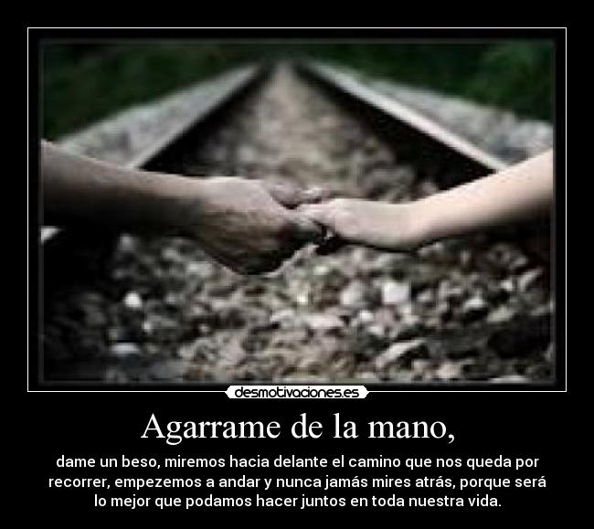 Agarrame de la mano, - dame un beso, miremos hacia delante el camino que nos queda por
recorrer, empezemos a andar y nunca jamás mires atrás, porque será
lo mejor que podamos hacer juntos en toda nuestra vida.