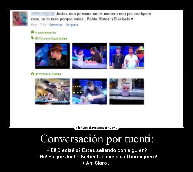 Conversación por tuenti: - + Ei! Dieciséis? Estas saliendo con alguien?
- No! Es que Justin Bieber fue ese día al hormiguero!
+ Ah! Claro ...