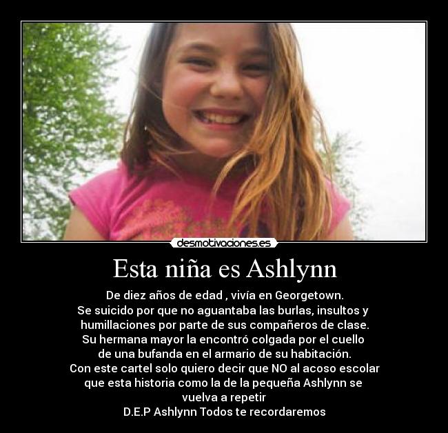 Esta niña es Ashlynn - De diez años de edad , vivía en Georgetown.
Se suicido por que no aguantaba las burlas, insultos y 
humillaciones por parte de sus compañeros de clase.
Su hermana mayor la encontró colgada por el cuello 
de una bufanda en el armario de su habitación.
Con este cartel solo quiero decir que NO al acoso escolar
que esta historia como la de la pequeña Ashlynn se 
vuelva a repetir
D.E.P Ashlynn Todos te recordaremos