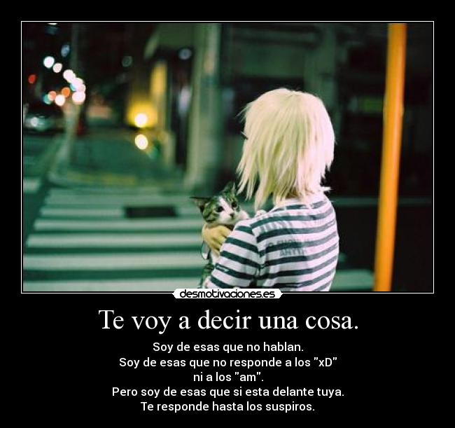 Te voy a decir una cosa. - Soy de esas que no hablan.
Soy de esas que no responde a los xD
ni a los am.
Pero soy de esas que si esta delante tuya.
Te responde hasta los suspiros.