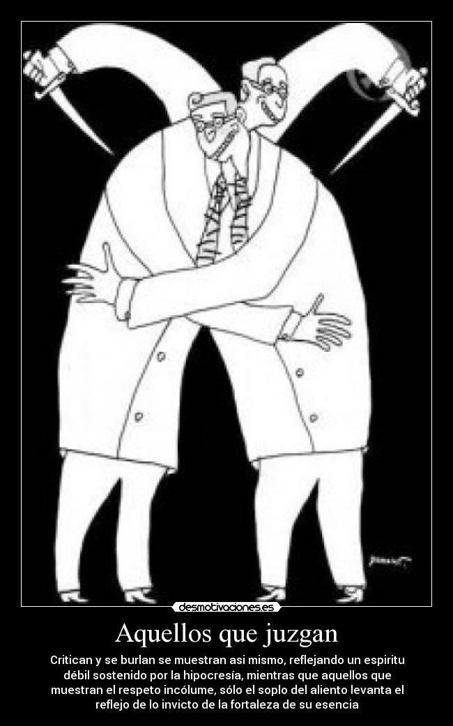 Aquellos que juzgan - Critican y se burlan se muestran asi mismo, reflejando un espiritu
débil sostenido por la hipocresía, mientras que aquellos que
muestran el respeto incólume, sólo el soplo del aliento levanta el
reflejo de lo invicto de la fortaleza de su esencia