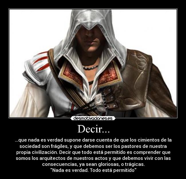 Decir... - ...que nada es verdad supone darse cuenta de que los cimientos de la
sociedad son frágiles, y que debemos ser los pastores de nuestra
propia civilización. Decir que todo está permitido es comprender que
somos los arquitectos de nuestros actos y que debemos vivir con las
consecuencias, ya sean gloriosas, o trágicas.
Nada es verdad. Todo está permitido