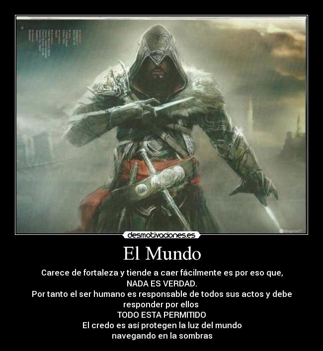El Mundo - Carece de fortaleza y tiende a caer fácilmente es por eso que,
NADA ES VERDAD.
Por tanto el ser humano es responsable de todos sus actos y debe
responder por ellos 
TODO ESTA PERMITIDO
El credo es así protegen la luz del mundo
navegando en la sombras