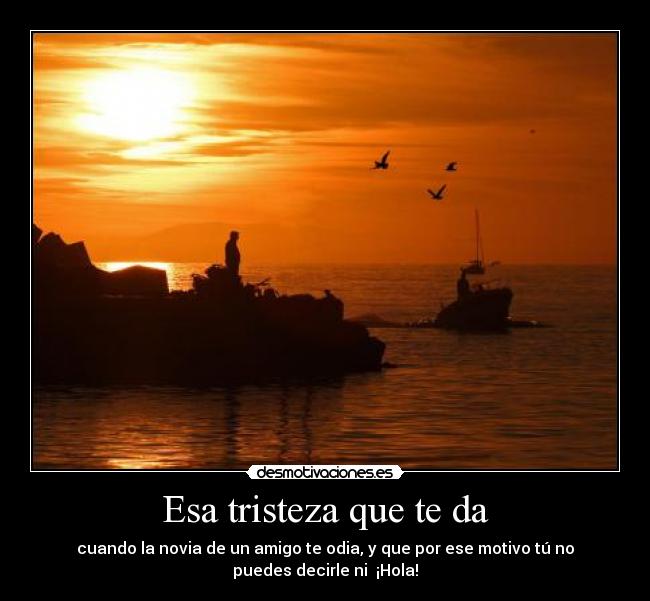 Esa tristeza que te da - cuando la novia de un amigo te odia, y que por ese motivo tú no
puedes decirle ni ¡Hola!