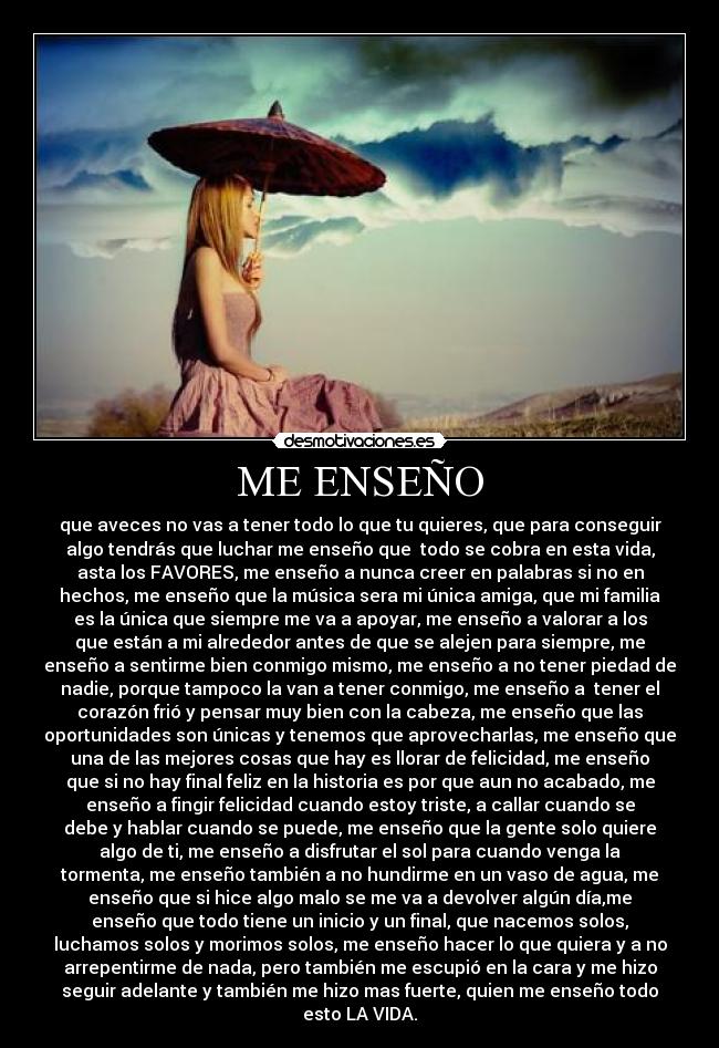 ME ENSEÑO - que aveces no vas a tener todo lo que tu quieres, que para conseguir
algo tendrás que luchar me enseño que  todo se cobra en esta vida,
asta los FAVORES, me enseño a nunca creer en palabras si no en
hechos, me enseño que la música sera mi única amiga, que mi familia
es la única que siempre me va a apoyar, me enseño a valorar a los
que están a mi alrededor antes de que se alejen para siempre, me
enseño a sentirme bien conmigo mismo, me enseño a no tener piedad de
nadie, porque tampoco la van a tener conmigo, me enseño a  tener el
corazón frió y pensar muy bien con la cabeza, me enseño que las
oportunidades son únicas y tenemos que aprovecharlas, me enseño que
una de las mejores cosas que hay es llorar de felicidad, me enseño
que si no hay final feliz en la historia es por que aun no acabado, me
enseño a fingir felicidad cuando estoy triste, a callar cuando se
debe y hablar cuando se puede, me enseño que la gente solo quiere
algo de ti, me enseño a disfrutar el sol para cuando venga la
tormenta, me enseño también a no hundirme en un vaso de agua, me
enseño que si hice algo malo se me va a devolver algún día,me
enseño que todo tiene un inicio y un final, que nacemos solos,
luchamos solos y morimos solos, me enseño hacer lo que quiera y a no
arrepentirme de nada, pero también me escupió en la cara y me hizo
seguir adelante y también me hizo mas fuerte, quien me enseño todo
esto LA VIDA.