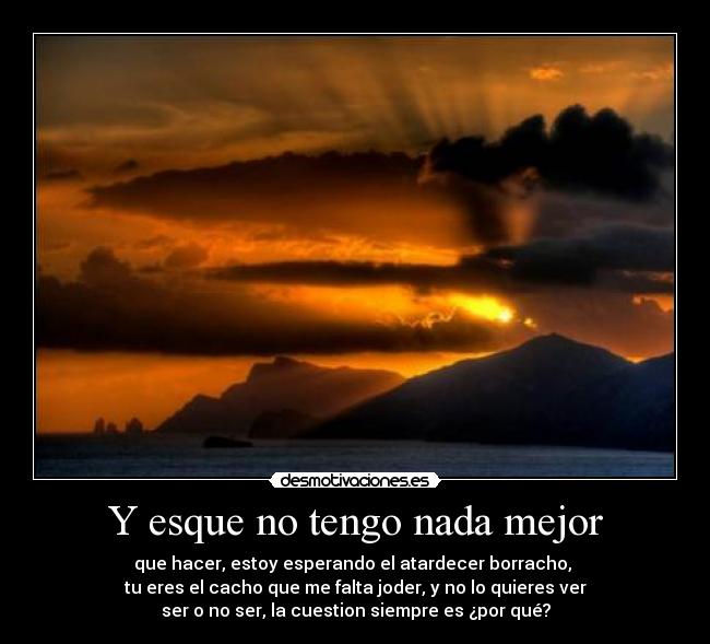 Y esque no tengo nada mejor - que hacer, estoy esperando el atardecer borracho,
tu eres el cacho que me falta joder, y no lo quieres ver
ser o no ser, la cuestion siempre es ¿por qué?