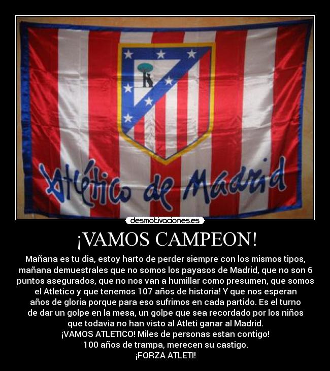 ¡VAMOS CAMPEON! - Mañana es tu dia, estoy harto de perder siempre con los mismos tipos,
mañana demuestrales que no somos los payasos de Madrid, que no son 6
puntos asegurados, que no nos van a humillar como presumen, que somos
el Atletico y que tenemos 107 años de historia! Y que nos esperan
años de gloria porque para eso sufrimos en cada partido. Es el turno
de dar un golpe en la mesa, un golpe que sea recordado por los niños
que todavia no han visto al Atleti ganar al Madrid.
¡VAMOS ATLETICO! Miles de personas estan contigo!
100 años de trampa, merecen su castigo.
¡FORZA ATLETI!