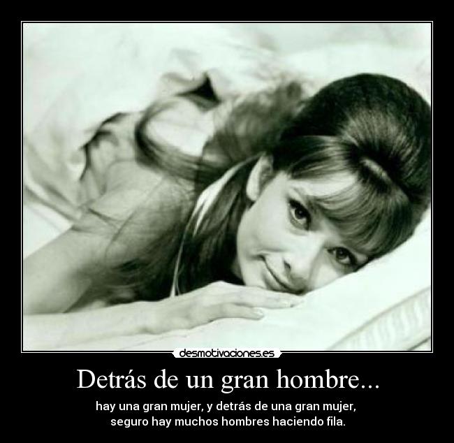 Detrás de un gran hombre... - hay una gran mujer, y detrás de una gran mujer,
seguro hay muchos hombres haciendo fila.