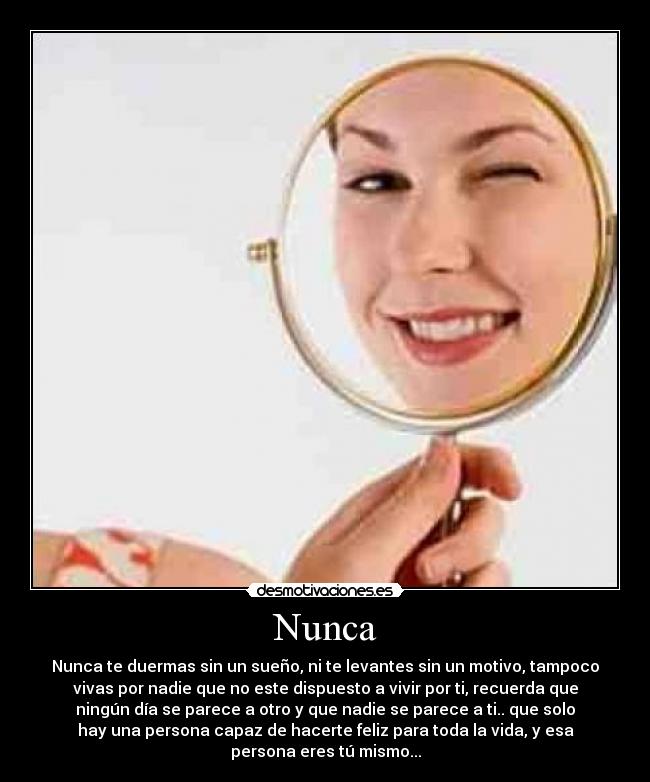 Nunca - Nunca te duermas sin un sueño, ni te levantes sin un motivo, tampoco
vivas por nadie que no este dispuesto a vivir por ti, recuerda que
ningún día se parece a otro y que nadie se parece a ti.. que solo
hay una persona capaz de hacerte feliz para toda la vida, y esa
persona eres tú mismo...