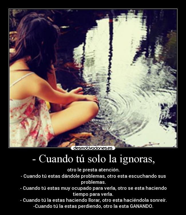 - Cuando tú solo la ignoras, - otro le presta atención.
- Cuando tú estas dándole problemas, otro esta escuchando sus problemas.
- Cuando tú estas muy ocupado para verla, otro se esta haciendo tiempo para verla.
- Cuando tú la estas haciendo llorar, otro esta haciéndola sonreír.
-Cuando tú la estas perdiendo, otro la esta GANANDO.